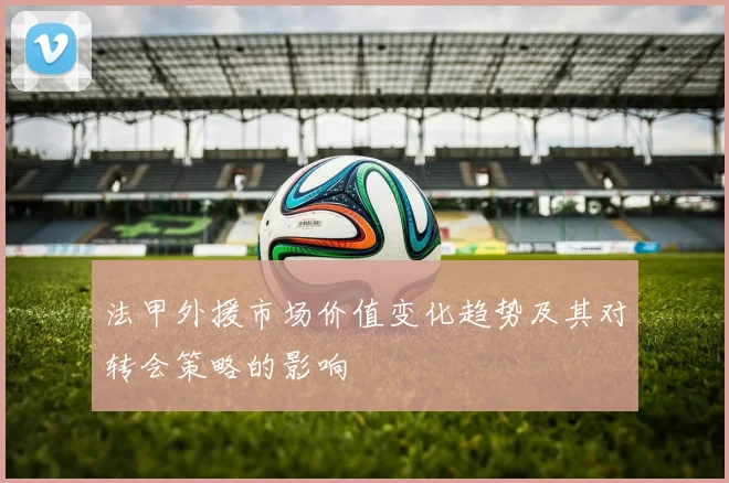 法甲外援市场价值变化趋势及其对转会策略的影响