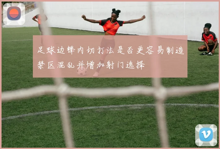 足球边锋内切打法是否更容易制造禁区混乱并增加射门选择