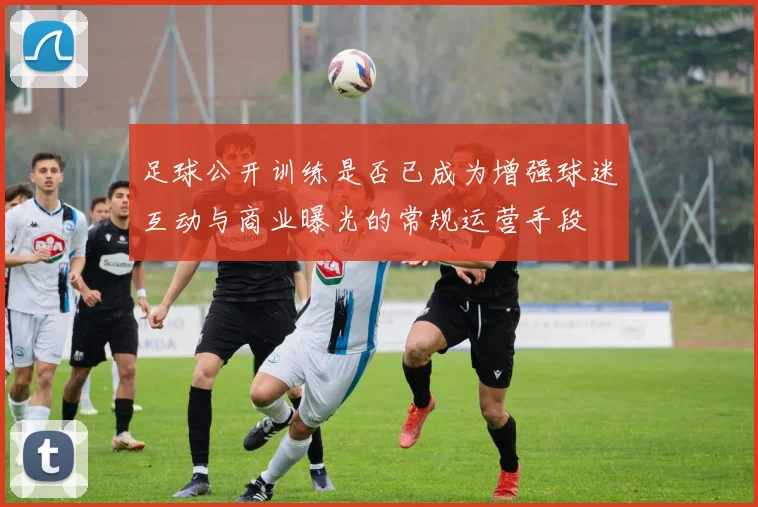 足球公开训练是否已成为增强球迷互动与商业曝光的常规运营手段
