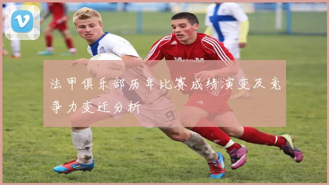 法甲俱乐部历年比赛成绩演变及竞争力变迁分析